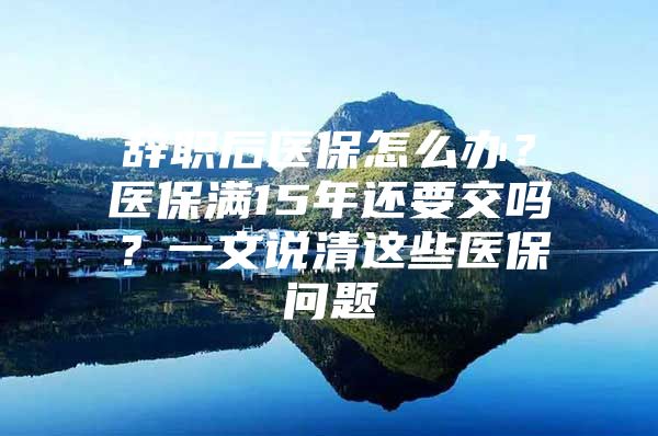 辞职后医保怎么办？医保满15年还要交吗？一文说清这些医保问题