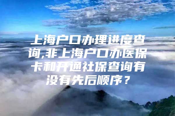 上海户口办理进度查询,非上海户口办医保卡和开通社保查询有没有先后顺序？