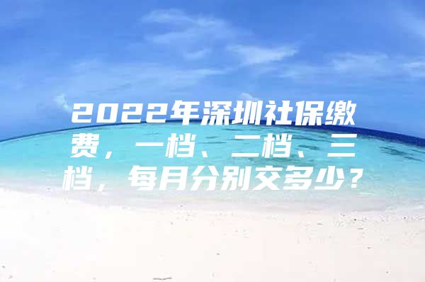 2022年深圳社保缴费，一档、二档、三档，每月分别交多少？