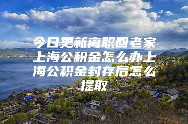 今日更新离职回老家上海公积金怎么办上海公积金封存后怎么提取