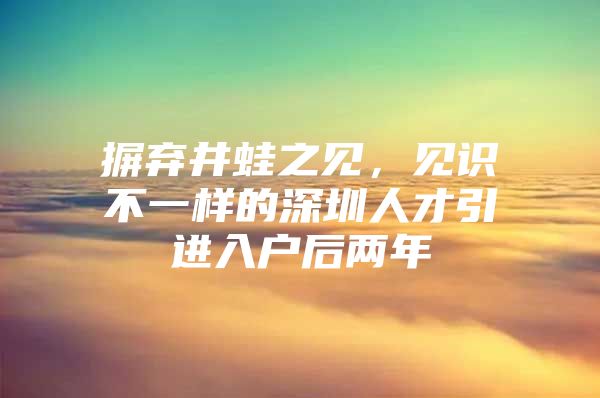 摒弃井蛙之见，见识不一样的深圳人才引进入户后两年