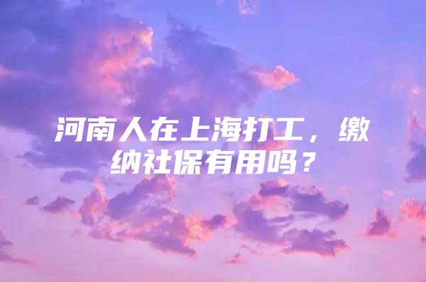 河南人在上海打工，缴纳社保有用吗？