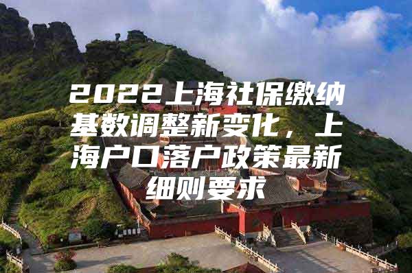 2022上海社保缴纳基数调整新变化，上海户口落户政策最新细则要求