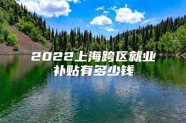 2022上海跨区就业补贴有多少钱