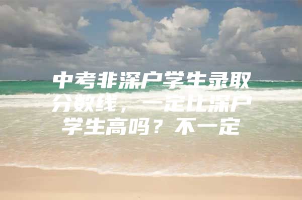 中考非深户学生录取分数线，一定比深户学生高吗？不一定