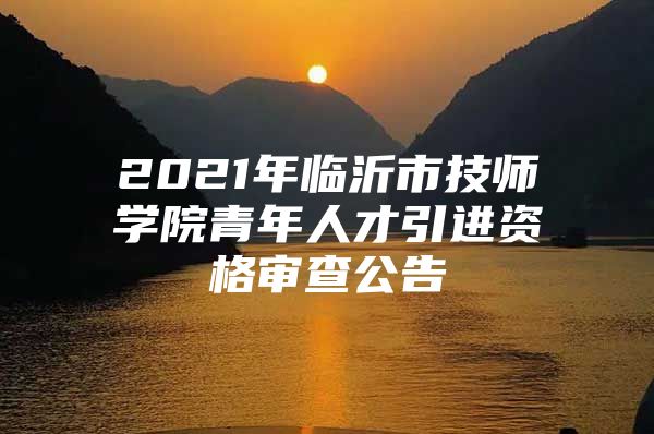 2021年临沂市技师学院青年人才引进资格审查公告