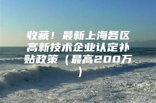 收藏！最新上海各区高新技术企业认定补贴政策（最高200万）