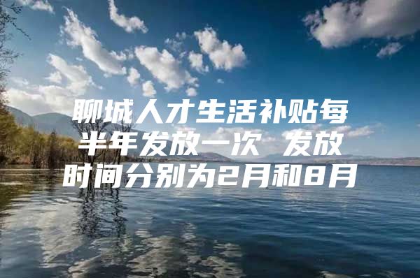 聊城人才生活补贴每半年发放一次 发放时间分别为2月和8月