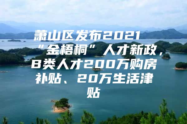 萧山区发布2021“金梧桐”人才新政，B类人才200万购房补贴、20万生活津贴