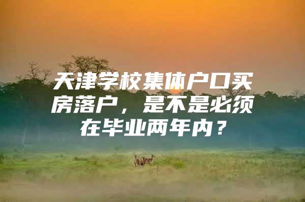 天津学校集体户口买房落户，是不是必须在毕业两年内？