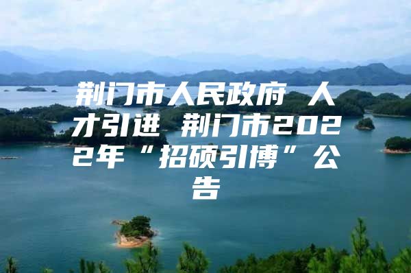 荆门市人民政府 人才引进 荆门市2022年“招硕引博”公告