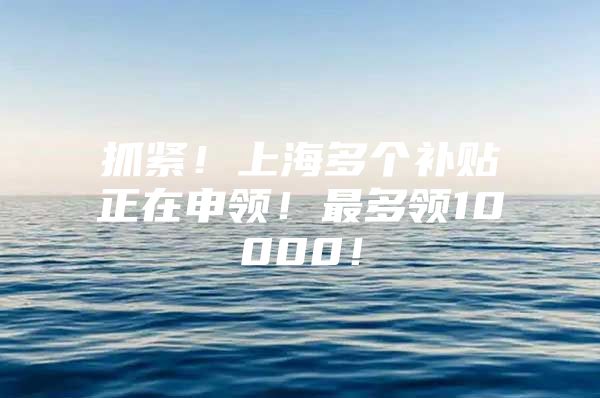 抓紧！上海多个补贴正在申领！最多领10000！