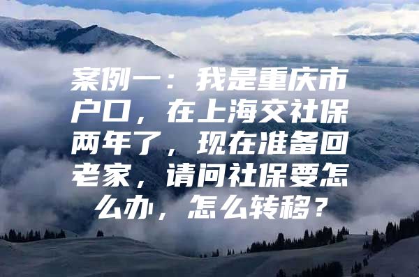 案例一：我是重庆市户口，在上海交社保两年了，现在准备回老家，请问社保要怎么办，怎么转移？