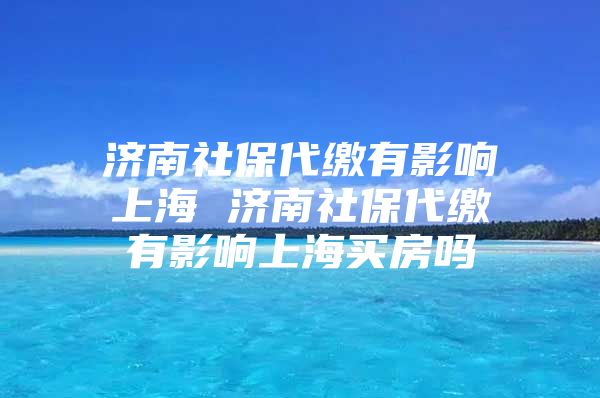 济南社保代缴有影响上海 济南社保代缴有影响上海买房吗