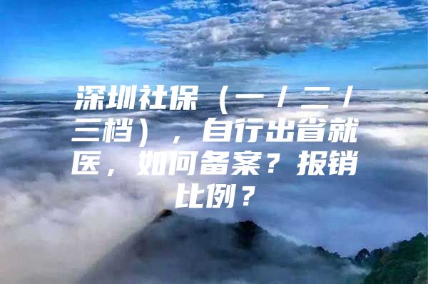 深圳社保（一／二／三档），自行出省就医，如何备案？报销比例？