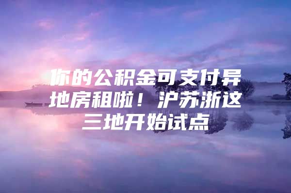 你的公积金可支付异地房租啦！沪苏浙这三地开始试点