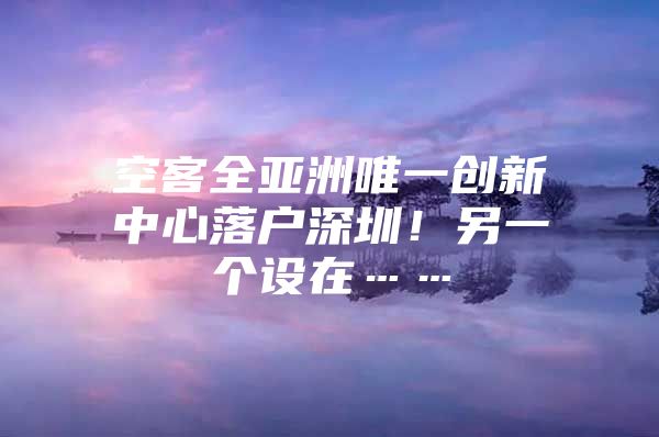 空客全亚洲唯一创新中心落户深圳！另一个设在……