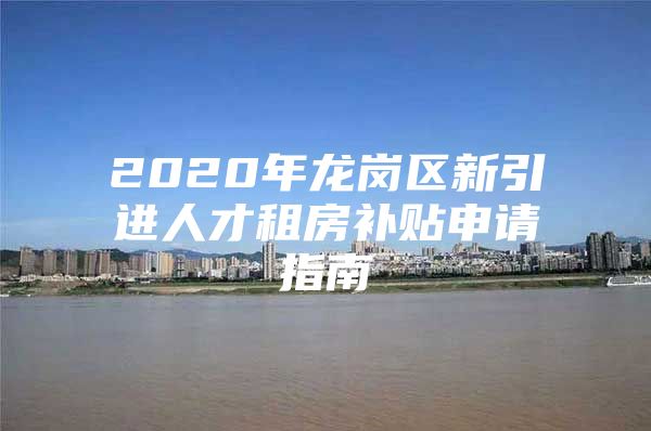 2020年龙岗区新引进人才租房补贴申请指南