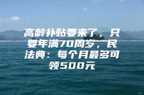 高龄补贴要来了，只要年满70周岁，民法典：每个月最多可领500元