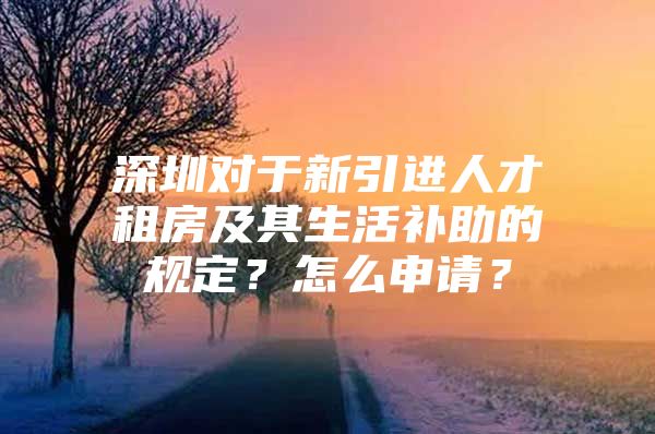 深圳对于新引进人才租房及其生活补助的规定？怎么申请？