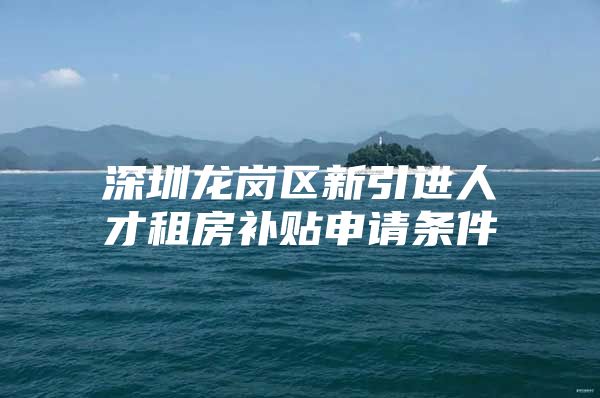 深圳龙岗区新引进人才租房补贴申请条件