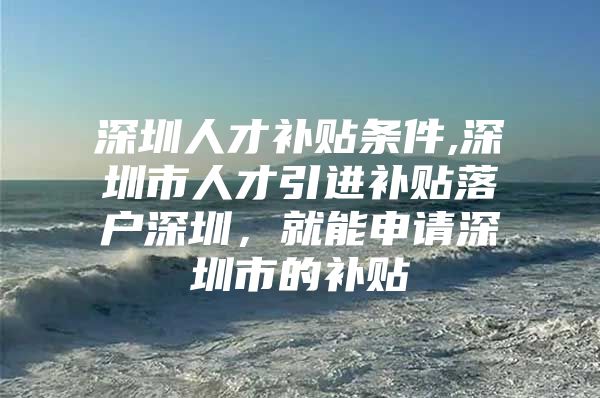 深圳人才补贴条件,深圳市人才引进补贴落户深圳，就能申请深圳市的补贴