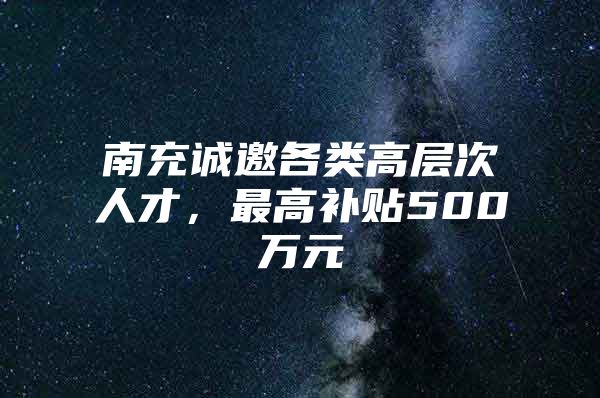 南充诚邀各类高层次人才，最高补贴500万元