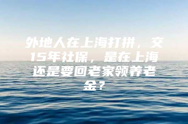 外地人在上海打拼，交15年社保，是在上海还是要回老家领养老金？