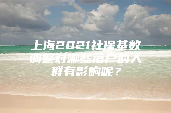 上海2021社保基数调整对哪些落户的人群有影响呢？