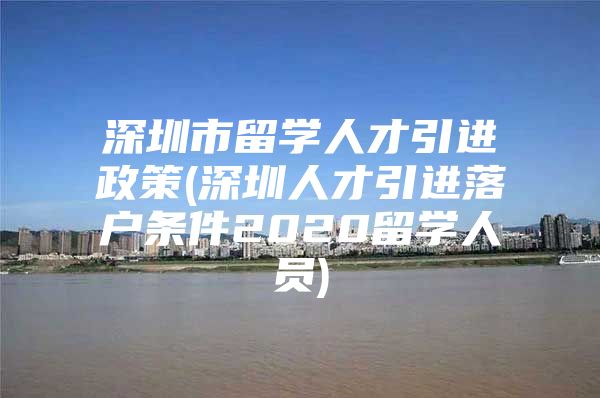 深圳市留学人才引进政策(深圳人才引进落户条件2020留学人员)