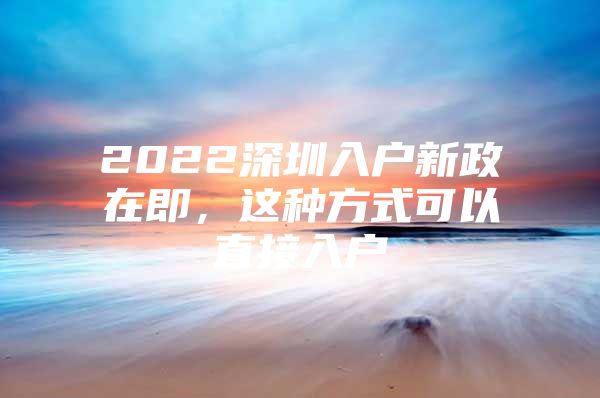 2022深圳入户新政在即，这种方式可以直接入户