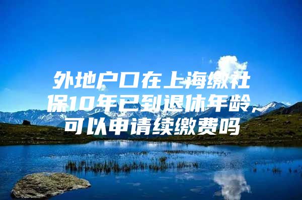 外地户口在上海缴社保10年已到退休年龄,可以申请续缴费吗