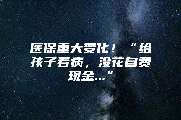 医保重大变化！“给孩子看病，没花自费现金...”