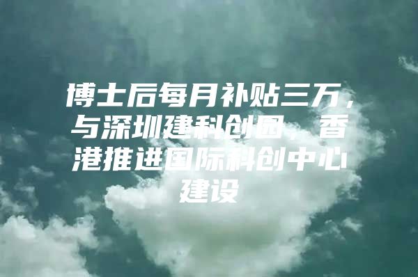 博士后每月补贴三万，与深圳建科创园，香港推进国际科创中心建设