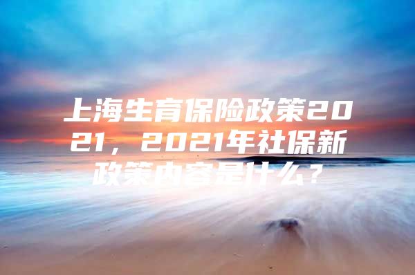 上海生育保险政策2021，2021年社保新政策内容是什么？