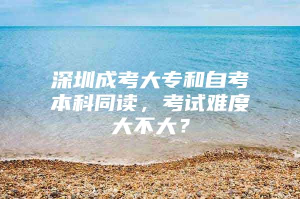 深圳成考大专和自考本科同读，考试难度大不大？