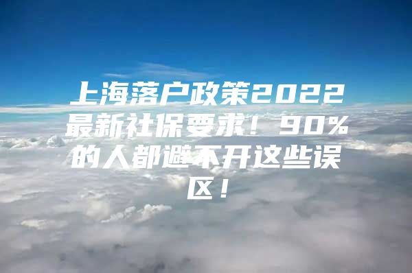 上海落户政策2022最新社保要求！90%的人都避不开这些误区！