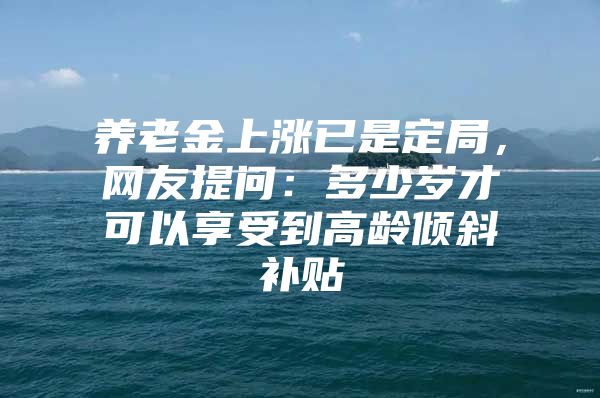 养老金上涨已是定局，网友提问：多少岁才可以享受到高龄倾斜补贴