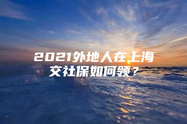 2021外地人在上海交社保如何领？