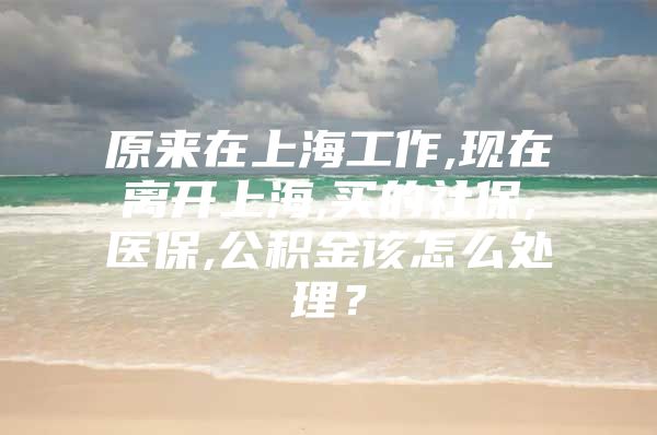 原来在上海工作,现在离开上海,买的社保,医保,公积金该怎么处理？