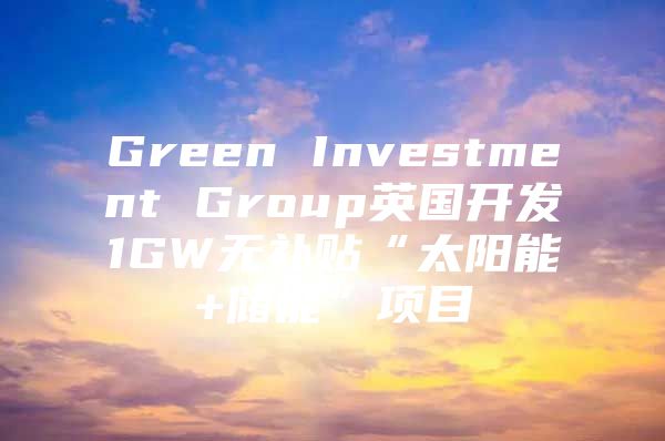 Green Investment Group英国开发1GW无补贴“太阳能+储能”项目