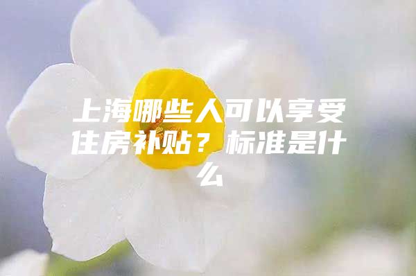 上海哪些人可以享受住房补贴？标准是什么