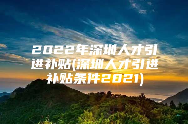 2022年深圳人才引进补贴(深圳人才引进补贴条件2021)