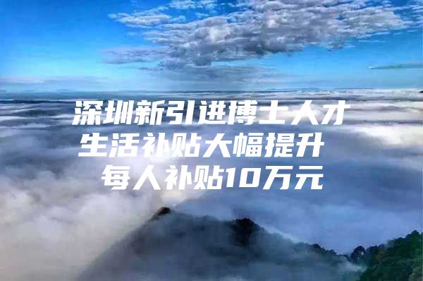 深圳新引进博士人才生活补贴大幅提升 每人补贴10万元