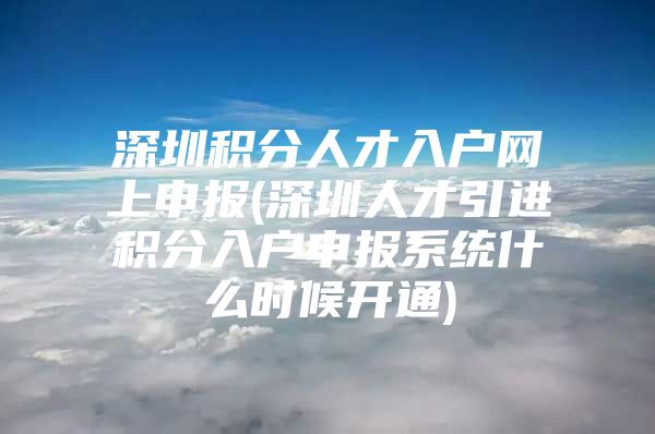 深圳积分人才入户网上申报(深圳人才引进积分入户申报系统什么时候开通)