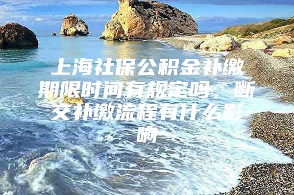 上海社保公积金补缴期限时间有规定吗，断交补缴流程有什么影响