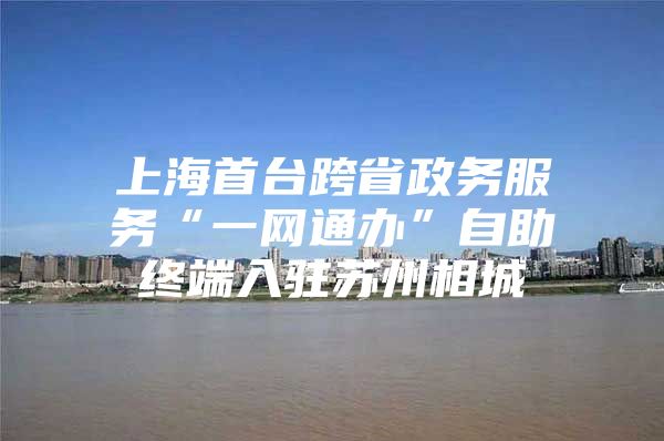 上海首台跨省政务服务“一网通办”自助终端入驻苏州相城