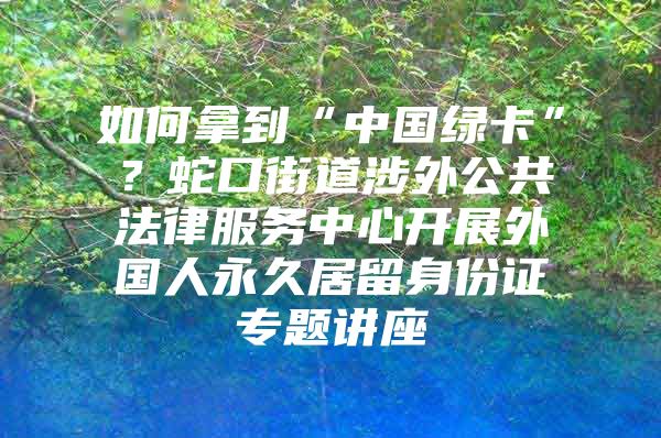 如何拿到“中国绿卡”？蛇口街道涉外公共法律服务中心开展外国人永久居留身份证专题讲座