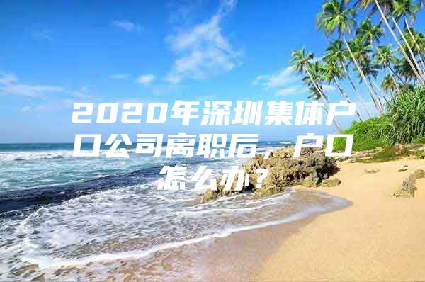 2020年深圳集体户口公司离职后，户口怎么办？