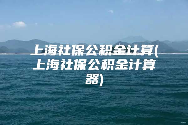 上海社保公积金计算(上海社保公积金计算器)